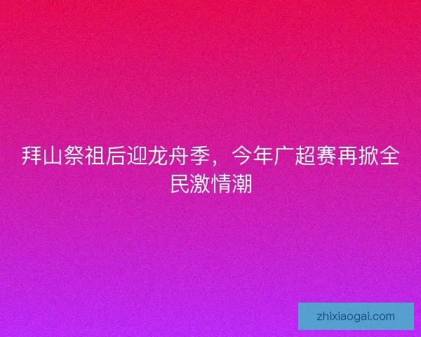 拜山祭祖后迎龙舟季，今年广超赛再掀全民激情潮