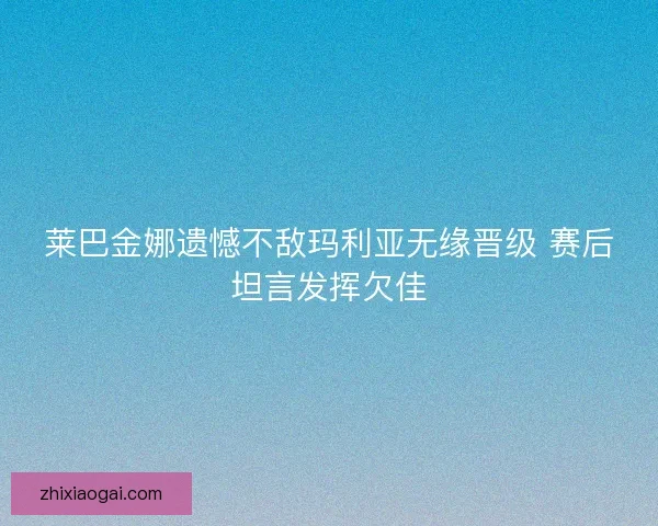 莱巴金娜遗憾不敌玛利亚无缘晋级 赛后坦言发挥欠佳