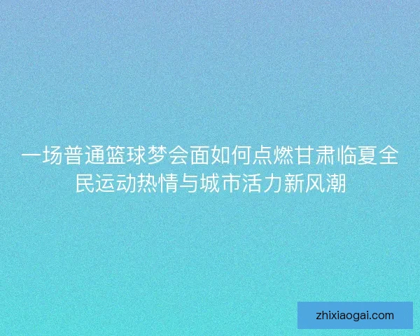一场普通篮球梦会面如何点燃甘肃临夏全民运动热情与城市活力新风潮