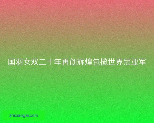 国羽女双二十年再创辉煌包揽世界冠亚军 国羽女双二十年再创辉煌包揽世界冠亚军