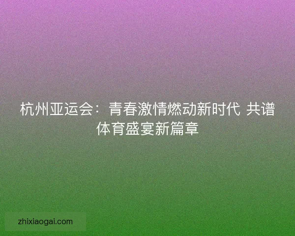 杭州亚运会:青春激情燃动新时代 共谱体育盛宴新篇章 杭州亚运会:青春激情燃动新时代 共谱体育盛宴新篇章