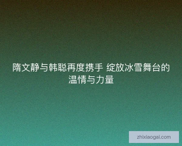 隋文静与韩聪再度携手 绽放冰雪舞台的温情与力量 隋文静与韩聪再度携手 绽放冰雪舞台的温情与力量