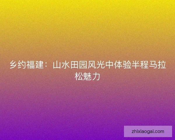 乡约福建:山水田园风光中体验半程马拉松魅力 乡约福建:山水田园风光中体验半程马拉松魅力