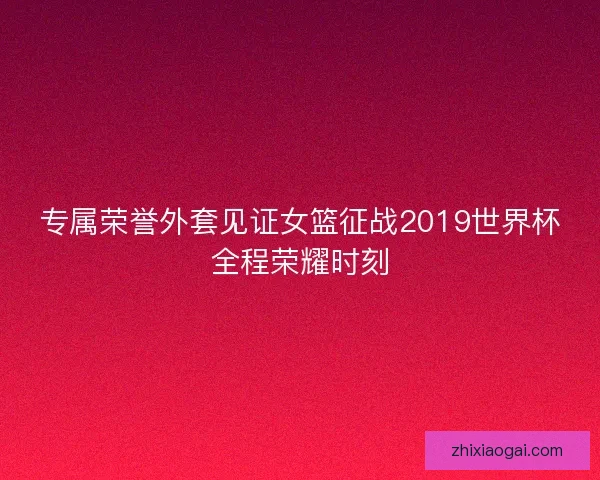 专属荣誉外套见证女篮征战2019世界杯全程荣耀时刻 专属荣誉外套见证女篮征战2019世界杯全程荣耀时刻