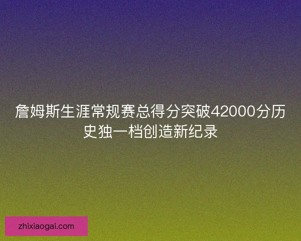 詹姆斯生涯常规赛总得分突破42000分历史独一档创造新纪录 詹姆斯生涯常规赛总得分突破42000分历史独一档创造新纪录