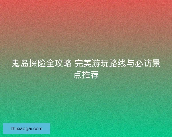 鬼岛探险全攻略 完美游玩路线与必访景点推荐