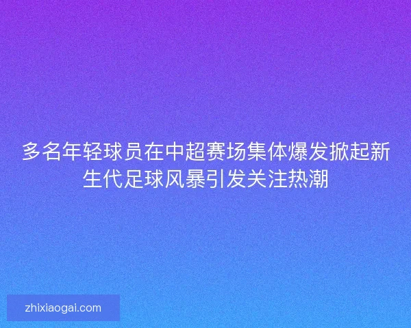 多名年轻球员在中超赛场集体爆发掀起新生代足球风暴引发关注热潮